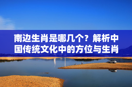 南边生肖是哪几个？解析中国传统文化中的方位与生肖关系 南边生肖是哪几个