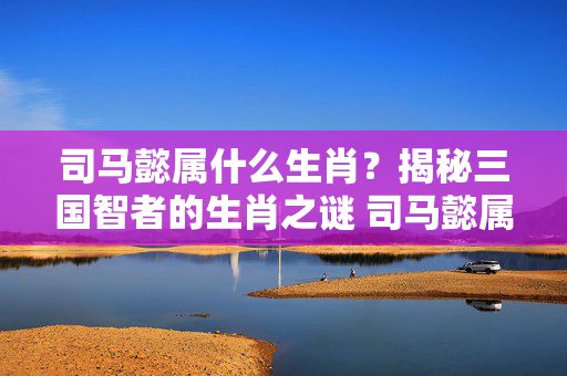 司马懿属什么生肖？揭秘三国智者的生肖之谜 司马懿属什么生肖