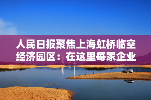 人民日报聚焦上海虹桥临空经济园区：在这里每家企业都有一名专管员
