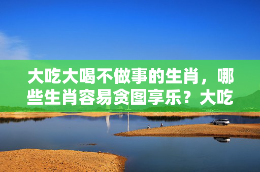 大吃大喝不做事的生肖，哪些生肖容易贪图享乐？大吃大喝不做事的生肖
