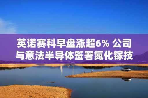 英诺赛科早盘涨超6% 公司与意法半导体签署氮化镓技术开发与制造协议