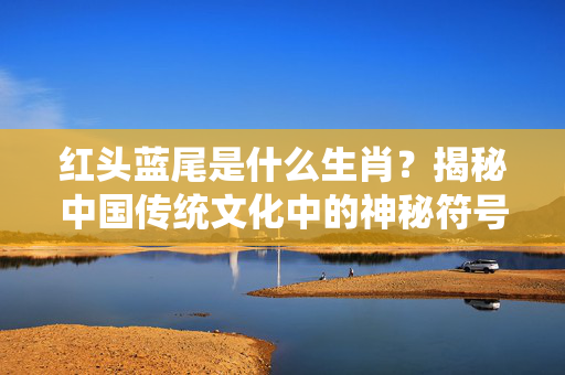红头蓝尾是什么生肖？揭秘中国传统文化中的神秘符号 红头蓝尾是什么生肖