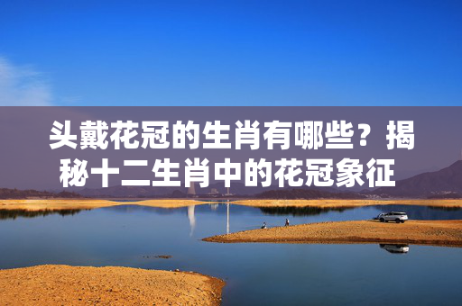 头戴花冠的生肖有哪些？揭秘十二生肖中的花冠象征 头戴花冠的生肖有哪些