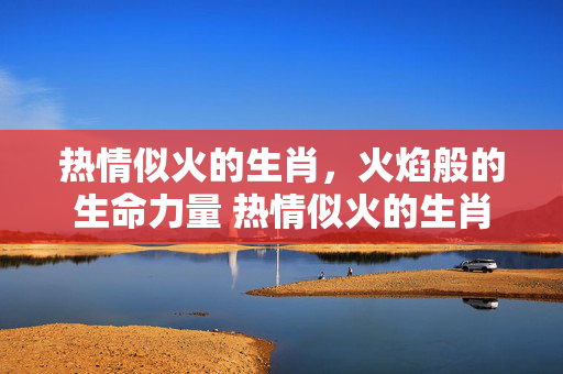 热情似火的生肖，火焰般的生命力量 热情似火的生肖