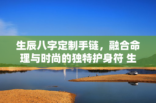 生辰八字定制手链，融合命理与时尚的独特护身符 生辰八字定制手链