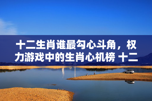 十二生肖谁最勾心斗角，权力游戏中的生肖心机榜 十二生肖谁最勾心斗角