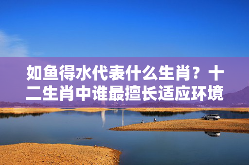 如鱼得水代表什么生肖？十二生肖中谁最擅长适应环境 如鱼得水代表什么生肖
