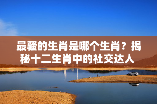 最骚的生肖是哪个生肖？揭秘十二生肖中的社交达人 最骚的生肖是那个生肖