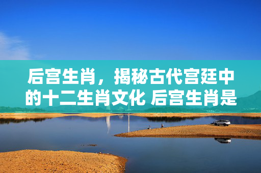 后宫生肖，揭秘古代宫廷中的十二生肖文化 后宫生肖是哪几只