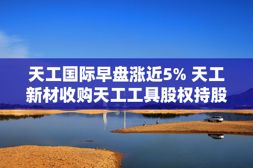 天工国际早盘涨近5% 天工新材收购天工工具股权持股增至约90.06%