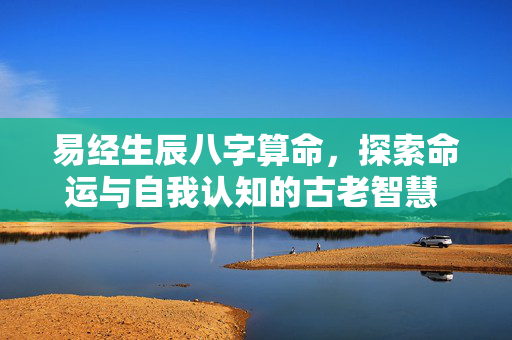 易经生辰八字算命，探索命运与自我认知的古老智慧 易经生辰八字算命