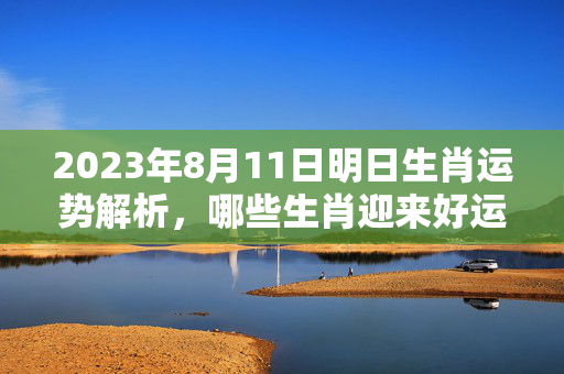 2023年8月11日明日生肖运势解析，哪些生肖迎来好运？明日生肖运势2023.8.11