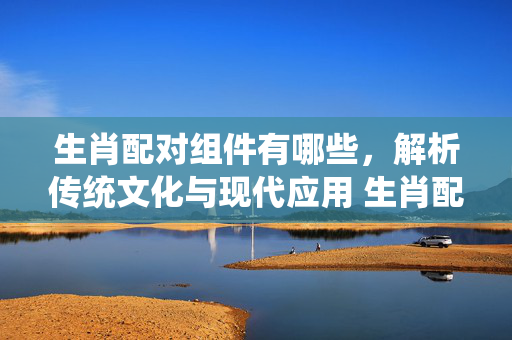 生肖配对组件有哪些，解析传统文化与现代应用 生肖配对组件有哪些
