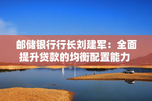 邮储银行行长刘建军：全面提升贷款的均衡配置能力 巩固负债核心竞争力