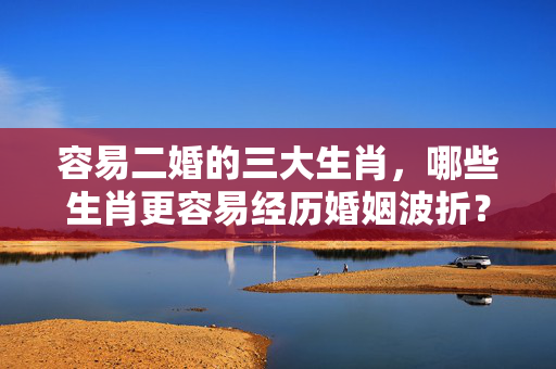 容易二婚的三大生肖，哪些生肖更容易经历婚姻波折？容易二婚的三大生肖