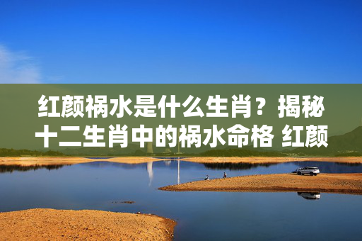 红颜祸水是什么生肖？揭秘十二生肖中的祸水命格 红颜祸水是什么生肖