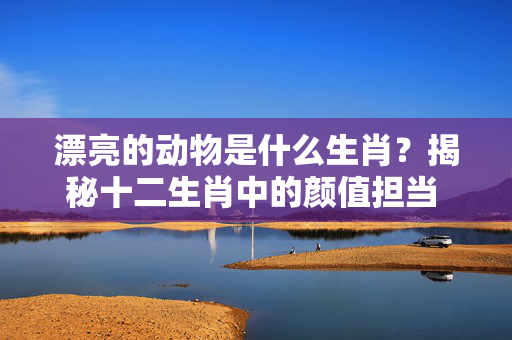 漂亮的动物是什么生肖？揭秘十二生肖中的颜值担当 漂亮的动物是什么生肖
