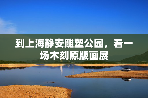 到上海静安雕塑公园，看一场木刻原版画展