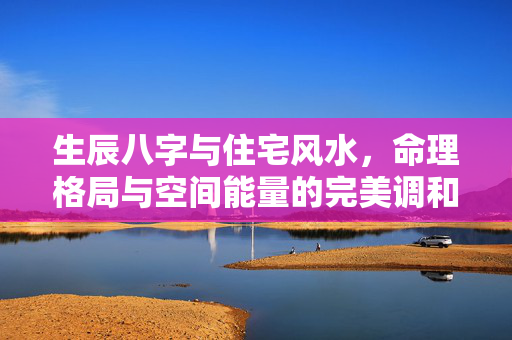 生辰八字与住宅风水，命理格局与空间能量的完美调和 生辰八字房子风水