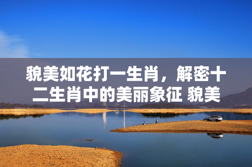 貌美如花打一生肖，解密十二生肖中的美丽象征 貌美如花打一生肖