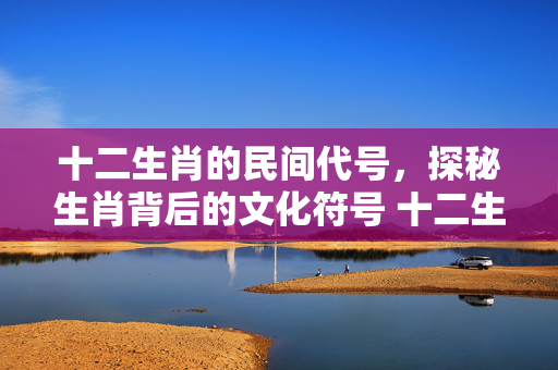 十二生肖的民间代号，探秘生肖背后的文化符号 十二生肖的民间代号