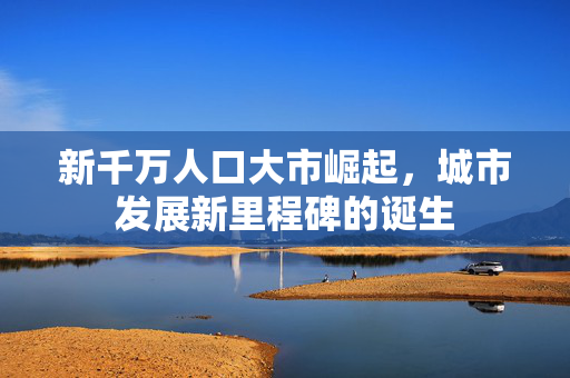 新千万人口大市崛起，城市发展新里程碑的诞生