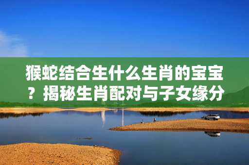猴蛇结合生什么生肖的宝宝？揭秘生肖配对与子女缘分 猴蛇生什么生肖的宝宝