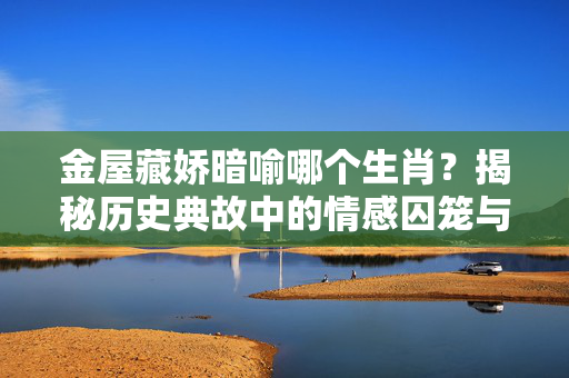 金屋藏娇暗喻哪个生肖？揭秘历史典故中的情感囚笼与生肖密码 金屋藏娇代表什么生肖