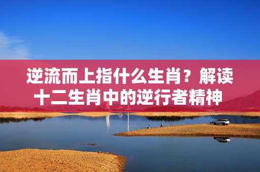逆流而上指什么生肖？解读十二生肖中的逆行者精神 逆流而上指什么生肖