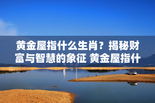 黄金屋指什么生肖？揭秘财富与智慧的象征 黄金屋指什么生肖