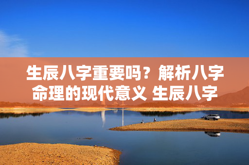 生辰八字重要吗？解析八字命理的现代意义 生辰八字重要吗