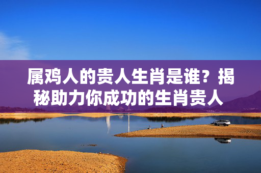 属鸡人的贵人生肖是谁？揭秘助力你成功的生肖贵人 属鸡人的贵人生肖是谁