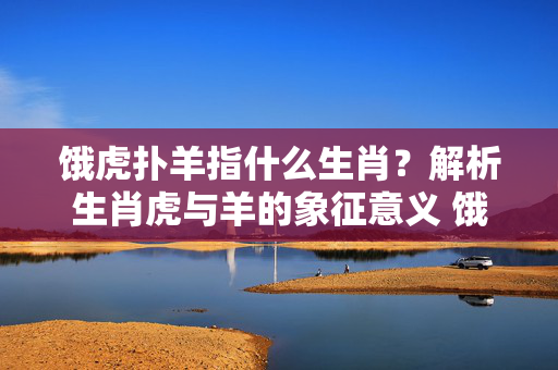 饿虎扑羊指什么生肖？解析生肖虎与羊的象征意义 饿虎扑羊指什么生肖