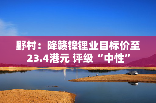 野村：降赣锋锂业目标价至23.4港元 评级“中性”