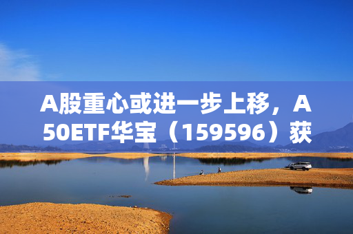 A股重心或进一步上移，A50ETF华宝（159596）获1170万元净流入