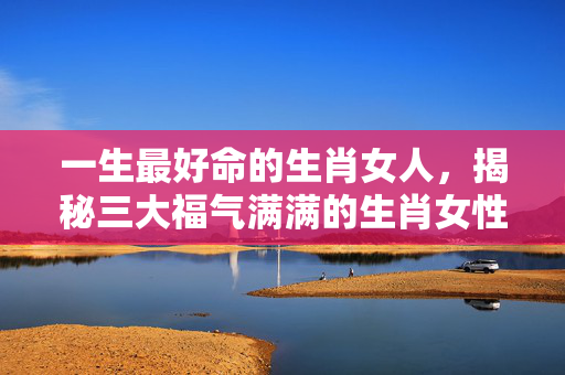 一生最好命的生肖女人，揭秘三大福气满满的生肖女性 一生最好命生肖女人