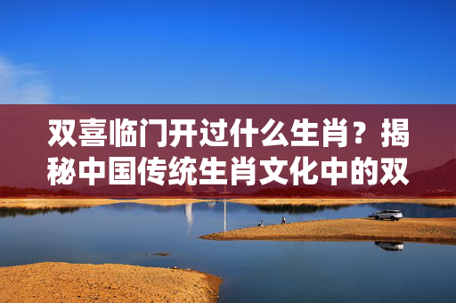 双喜临门开过什么生肖？揭秘中国传统生肖文化中的双喜象征 双喜临门开过什么生肖