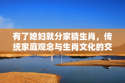 有了媳妇就分家猜生肖，传统家庭观念与生肖文化的交织 有了媳妇就分家猜生肖