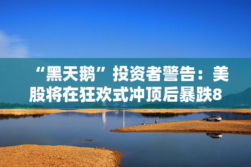 “黑天鹅”投资者警告：美股将在狂欢式冲顶后暴跌80%！