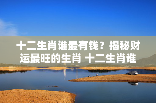 十二生肖谁最有钱？揭秘财运最旺的生肖 十二生肖谁最有钱