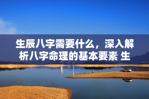 生辰八字需要什么，深入解析八字命理的基本要素 生辰八字需要什么