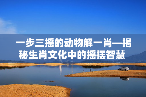 一步三摇的动物解一肖—揭秘生肖文化中的摇摆智慧 一步三摇的动物解一肖