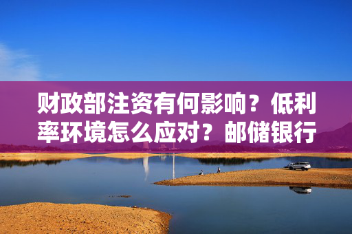 财政部注资有何影响？低利率环境怎么应对？邮储银行高管这样说
