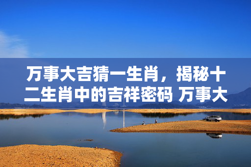 万事大吉猜一生肖，揭秘十二生肖中的吉祥密码 万事大吉猜一生肖