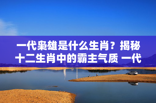 一代枭雄是什么生肖？揭秘十二生肖中的霸主气质 一代枭雄是什么生肖