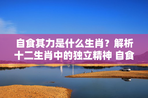 自食其力是什么生肖？解析十二生肖中的独立精神 自食其力是什么生肖