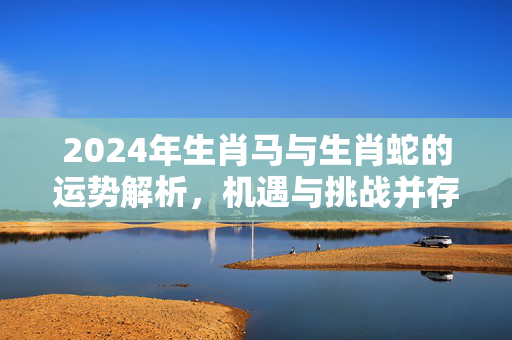 2024年生肖马与生肖蛇的运势解析，机遇与挑战并存 生肖马生肖蛇的运势
