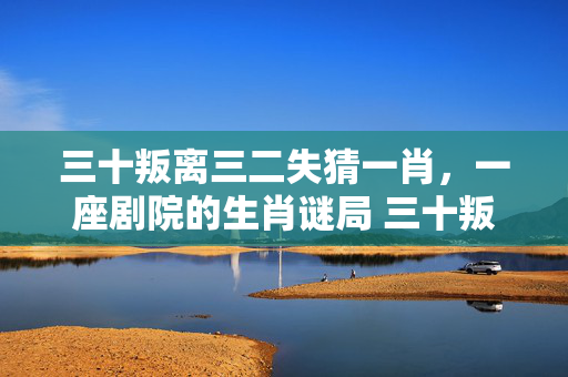三十叛离三二失猜一肖，一座剧院的生肖谜局 三十叛离三二失猜一肖