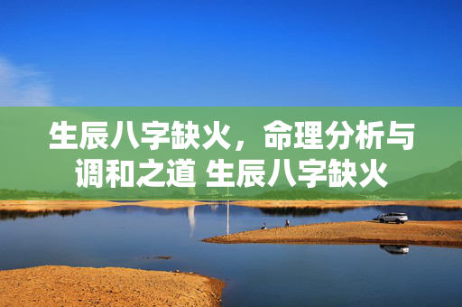 生辰八字缺火，命理分析与调和之道 生辰八字缺火