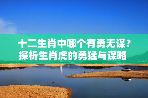十二生肖中哪个有勇无谋？探析生肖虎的勇猛与谋略 十二生肖哪个有勇无谋